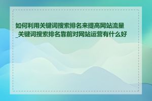 如何利用关键词搜索排名来提高网站流量_关键词搜索排名靠前对网站运营有什么好处