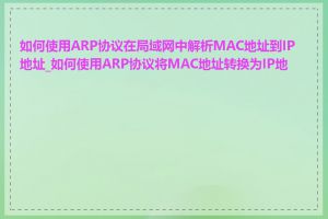 如何使用ARP协议在局域网中解析MAC地址到IP地址_如何使用ARP协议将MAC地址转换为IP地址