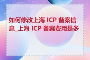 如何修改上海 ICP 备案信息_上海 ICP 备案费用是多少