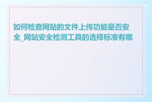 如何检查网站的文件上传功能是否安全_网站安全检测工具的选择标准有哪些