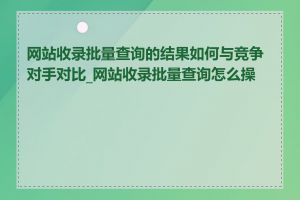 网站收录批量查询的结果如何与竞争对手对比_网站收录批量查询怎么操作