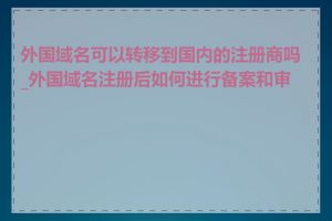 外国域名可以转移到国内的注册商吗_外国域名注册后如何进行备案和审批