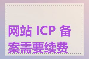 网站 ICP 备案需要续费吗