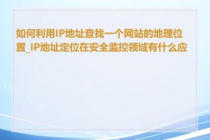 如何利用IP地址查找一个网站的地理位置_IP地址定位在安全监控领域有什么应用