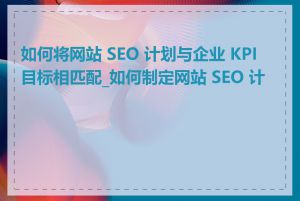 如何将网站 SEO 计划与企业 KPI 目标相匹配_如何制定网站 SEO 计划