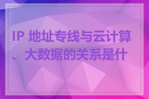 IP 地址专线与云计算、大数据的关系是什么