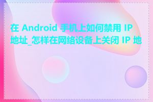 在 Android 手机上如何禁用 IP 地址_怎样在网络设备上关闭 IP 地址