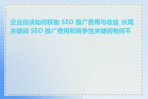 企业应该如何权衡 SEO 推广费用与收益_长尾关键词 SEO 推广费用和竞争性关键词有何不同