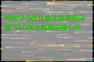 网站SEO优化要注意哪些问题_SEO优化有哪些核心元素