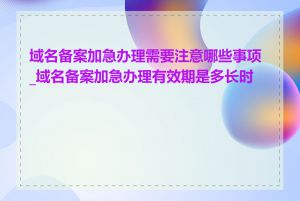 域名备案加急办理需要注意哪些事项_域名备案加急办理有效期是多长时间