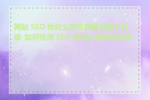 网站 SEO 优化公司推荐排名前十名单_如何检测 SEO 优化公司的优化效果