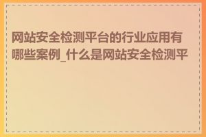 网站安全检测平台的行业应用有哪些案例_什么是网站安全检测平台