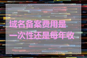 域名备案费用是一次性还是每年收取