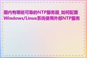 国内有哪些可靠的NTP服务器_如何配置Windows/Linux系统使用外部NTP服务器