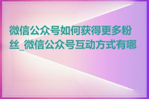 微信公众号如何获得更多粉丝_微信公众号互动方式有哪些