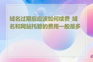 域名过期后应该如何续费_域名和网站托管的费用一般是多少