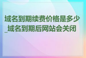 域名到期续费价格是多少_域名到期后网站会关闭吗