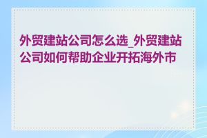 外贸建站公司怎么选_外贸建站公司如何帮助企业开拓海外市场