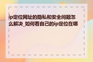 ip定位网址的隐私和安全问题怎么解决_如何看自己的ip定位在哪里