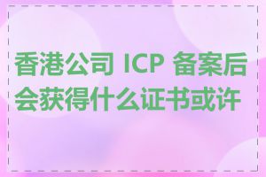 香港公司 ICP 备案后会获得什么证书或许可