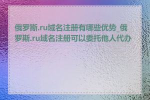 俄罗斯.ru域名注册有哪些优势_俄罗斯.ru域名注册可以委托他人代办吗