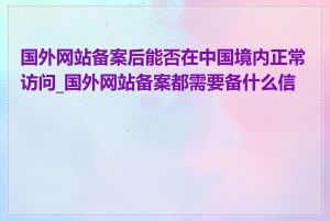 国外网站备案后能否在中国境内正常访问_国外网站备案都需要备什么信息