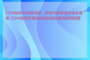 CDN如何与负载均衡、反向代理等技术结合使用_CDN如何实现跨地域和跨运营商的网络覆盖