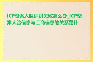 ICP备案人脸识别失败怎么办_ICP备案人脸信息与工商信息的关系是什么