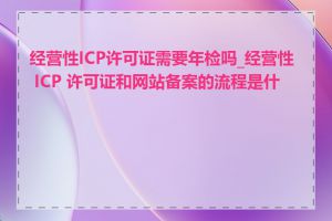 经营性ICP许可证需要年检吗_经营性 ICP 许可证和网站备案的流程是什么