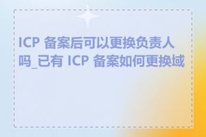 ICP 备案后可以更换负责人吗_已有 ICP 备案如何更换域名