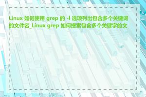 Linux 如何使用 grep 的 -l 选项列出包含多个关键词的文件名_Linux grep 如何搜索包含多个关键字的文件