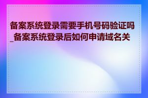 备案系统登录需要手机号码验证吗_备案系统登录后如何申请域名关联