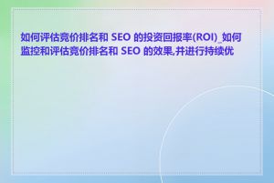 如何评估竞价排名和 SEO 的投资回报率(ROI)_如何监控和评估竞价排名和 SEO 的效果,并进行持续优化