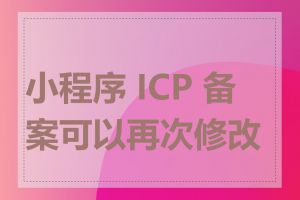 小程序 ICP 备案可以再次修改吗