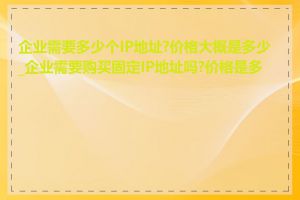 企业需要多少个IP地址?价格大概是多少_企业需要购买固定IP地址吗?价格是多少