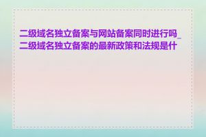 二级域名独立备案与网站备案同时进行吗_二级域名独立备案的最新政策和法规是什么