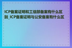 ICP备案证明和工信部备案有什么区别_ICP备案证明与公安备案有什么区别