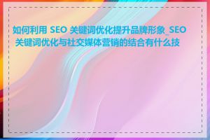 如何利用 SEO 关键词优化提升品牌形象_SEO 关键词优化与社交媒体营销的结合有什么技巧