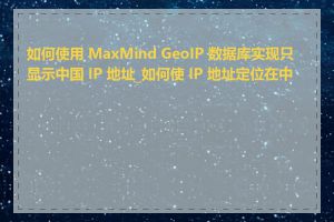 如何使用 MaxMind GeoIP 数据库实现只显示中国 IP 地址_如何使 IP 地址定位在中国