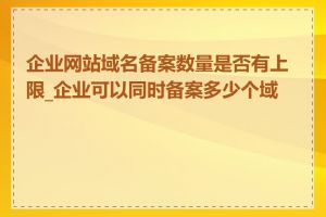 企业网站域名备案数量是否有上限_企业可以同时备案多少个域名