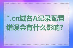 ".cn域名A记录配置错误会有什么影响?"