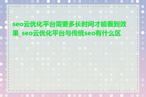 seo云优化平台需要多长时间才能看到效果_seo云优化平台与传统seo有什么区别