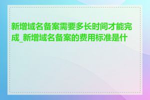 新增域名备案需要多长时间才能完成_新增域名备案的费用标准是什么