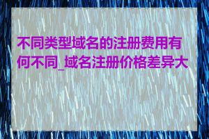 不同类型域名的注册费用有何不同_域名注册价格差异大吗