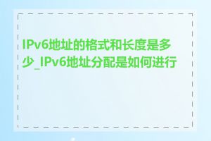 IPv6地址的格式和长度是多少_IPv6地址分配是如何进行的