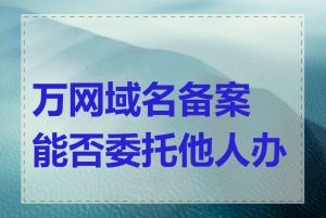 万网域名备案能否委托他人办理