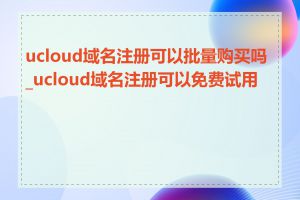 ucloud域名注册可以批量购买吗_ucloud域名注册可以免费试用吗