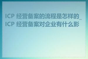 ICP 经营备案的流程是怎样的_ICP 经营备案对企业有什么影响