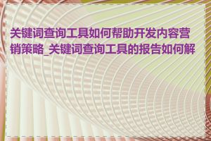 关键词查询工具如何帮助开发内容营销策略_关键词查询工具的报告如何解读