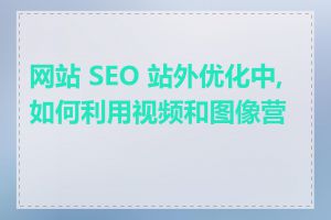 网站 SEO 站外优化中, 如何利用视频和图像营销